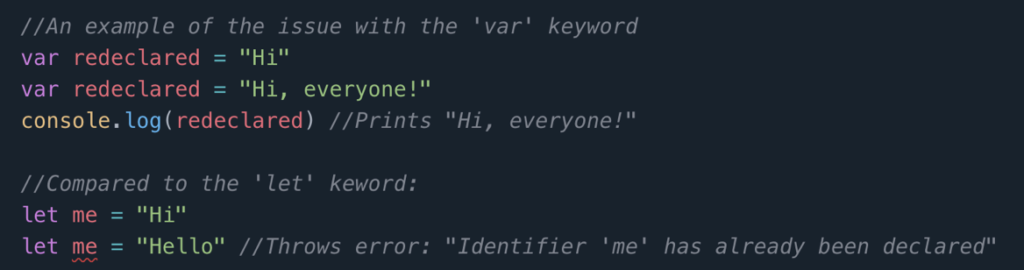 An IDE showing examples of variable declaration. The code reads, “//An example of the issue with the ‘var’ keyword  \newline var redeclared = “Hi” \newline var redeclared = “Hi, everyone!” \newline console.log(redeclared) //Prints “Hi, everyone!” \newline \\Compared to the ‘let’ keyword: \newline let me = “Hi” \newline let me = “Hello” \\Throws error: “Identifier ‘me’ has already been declared