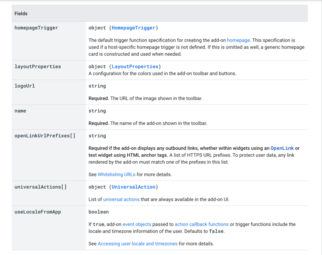 The key to the fields includes:
“homepageTrigger: object (HomepageTrigger), The default trigger function specification for creating the add-on homepage. This specification is used if a host-specific homepage trigger is not defined. If this is omitted as well, a generic homepage card is constructed and used when needed.
layoutProperties: object (LayoutProperties), A configuration for the colors used in the add-on toolbar and buttons.
logoUrl: string, Required. The URL of the image shown in the toolbar.
Name: string, Required. The name of the add-on shown in the toolbar.
openLinkUrlPrefixes[]: string, Required if the add-on displays any outbound links, whether within widgets using an OpenLink or text widget using HTML anchor tags. A list of HTTPS URL prefixes. To protect user data, any link rendered by the add-on must match one of the prefixes in this list. See Whitelisting URLs for more details.
universalActions[]: object (UniversalAction), List of universal actions that are always available in the add-on UI.
useLocaleFromApp: boolean, If true, add-on event objects passed to action callback functions or trigger functions include the locale and timezone information of the user. Defaults to false. See Accessing user locale and timezones for more details.