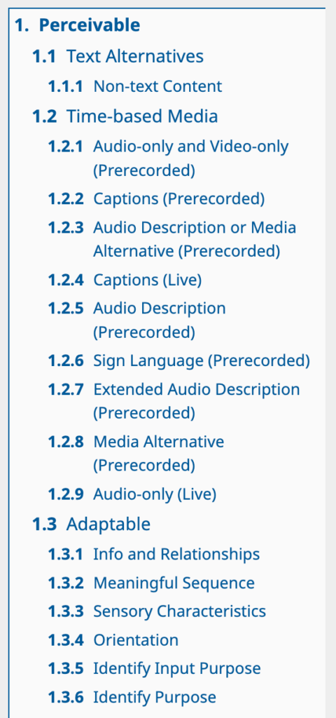 1. Perceivable. 1.1 Text Alternatives. 1.1.1 Non-text Content. 1.2 Time-based Media. 1.2.1 Audio-only and Video-only (Prerecorded). 1.2.2 Captions (Prerecorded). 1.2.3 Audio Description or Media Alternative (Prerecorded). 1.2.4 Captions (Live). 1.2.5 Audio Description (Prerecorded). 1.2.6 Sign Language (Prerecorded). 1.2.7 Extended Audio Description (Prerecorded). 1.2.8 Media Alternative (Prerecorded). 1.2.9 Audio-only (Live). 1.3 Adaptable. 1.3.1 Info and Relationships. 1.3.2 Meaningful Sequence. 1.3.3	Sensory Characteristics. 1.3.4 Orientation. 1.3.5 Identify Input Purpose. 1.3.6 Identify Purpose. [6]