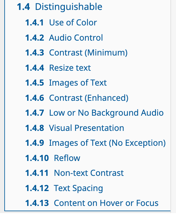 1.4 Distinguishable. 1.4.1 Use of Color. 1.4.2 Audio Control. 1.4.3 Contrast (Minimum). 1.4.4 Resize text. 1.4.5 Images of Text. 1.4.6 Contrast (Enhanced). 1.4.7 Low or No Background Audio. 1.4.8 Visual Presentation. 1.4.9 Images of Text (No Exception). 1.4.10 Reflow. 1.4.11 Non-text Contrast. 1.4.12 Text Spacing. 1.4.13 Content on Hover or Focus. [6]