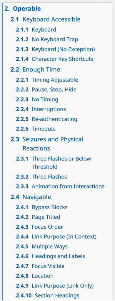 2. Operable. 2.1 Keyboard Accessible. 2.1.1 Keyboard. 2.1.2 No Keyboard Trap. 2.1.3 Keyboard (No Exception). 2.1.4 Character Key Shortcuts. 2.2 Enough Time. 2.2.1 Timing Adjustable. 2.2.2 Pause, Stop, Hide. 2.2.3 No Timing. 2.2.4 Interruptions. 2.2.5 Re-authenticating. 2.2.6 Timeouts. 2.3 Seizures and Physical Reactions. 2.3.1 Three Flashes or Below Threshold. 2.3.2  Three Flashes. 2.3.3 Animation from Interactions. 2.4 Navigable. 2.4.1 Bypass Blocks. 2.4.2  Page Titled. 2.4.3 Focus Order. 2.4.4 Link Purpose (In Context). 2.4.5 Multiple Ways. 2.4.6 Headings and Labels. 2.4.7 Focus Visible. 2.4.8 Location. 2.4.9 Link Purpose (Link Only). 2.4.10 Section Headings. [6]