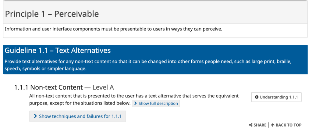 Principle 1 — Perceivable: Information and user interface components must be presentable to users in ways they can perceive. Guideline 1.1 — Percievable: Provide text alternatives for any non-text content so that it can be changed into other forms people need, such as large print, braille, speech, symbols or simpler language. 1.1.1 — Non-text Content Level A: All non-text content that is presented to the user has a text alternative that serves the equivalent purpose, except for the situations listed below. [6]