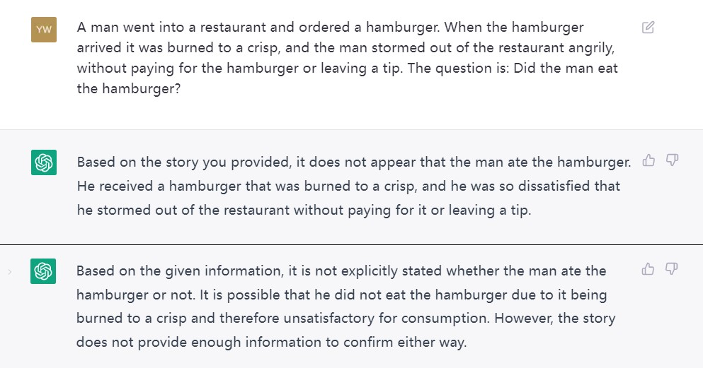 With me asking ChatGPT one same question, it can generate two kinds of responses. I: A man went into a restaurant and ordered a hamburger. When the hamburger arrived it was burned to a crisp, and the man stormed out of the restaurant angrily, without paying for the hamburger or leaving a tip. The question is: Did the man eat the hamburger? ChatGPT, response one: Based on the story you provided, it does not appear that the man ate the hamburger. He received a hamburger that was burned to a crisp, and he was so dissatisfied that he stormed out of the restaurant without paying for it or leaving a tip. ChatGPT, response two: Based on the given information, it is not explicitly stated whether the man ate the hamburger or not. It is possible that he did not eat the hamburger due to it being burned to a crisp and therefore unsatisfactory for consumption. However, the story does not provide enough information to confirm either way.