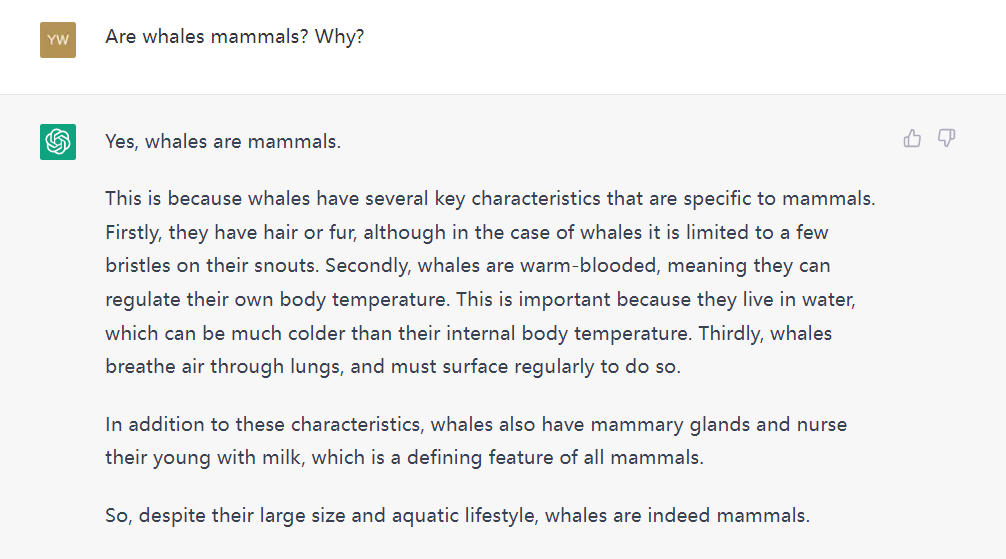 A conversation between me and ChatGPT. I: Are whales mammals? Why? ChatGPT: Yes, whales are mammals. This is because whales have several key characteristics that are specific to mammals. Firstly, they have hair or fur, although in the case of whales it is limited to a few bristles on their snouts. Secondly, whales are warm-blooded, meaning they can regulate their own body temperature. This is important because they live in water, which can be much colder than their internal body temperature. Thirdly, whales breathe air through lungs, and must surface regularly to do so. In addition to these characteristics, whales also have mammary glands and nurse their young with milk, which is a defining feature of all mammals. So, despite their large size and aquatic lifestyle, whales are indeed mammals.