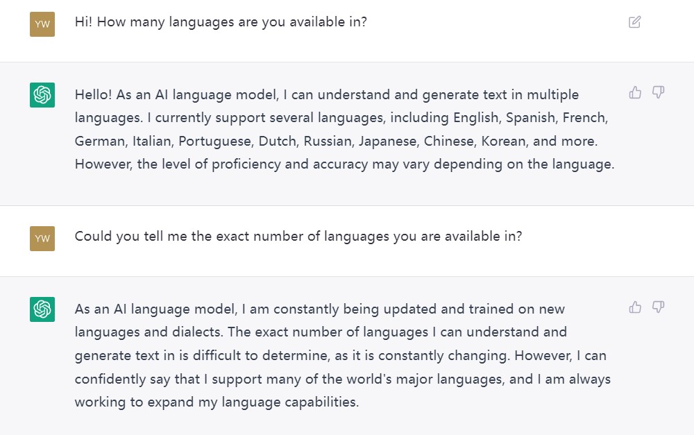 A conversation between me and ChatGPT.
I: Hi! How many languages are you available in?
ChatGPT: Hello! As an AI language model, I can understand and generate text in multiple languages. I currently support several languages, including English, Spanish, French, German, Italian, Portuguese, Dutch, Russian, Japanese, Chinese, Korean, and more. However, the level of proficiency and accuracy may vary depending on the language.
I: Could you tell me the exact number of languages you are available in?
ChatGPT: As an AI language model, I am constantly being updated and trained on new languages and dialects. The exact number of languages I can understand and generate text in is difficult to determine, as it is constantly changing. However, I can confidently say that I support many of the world's major languages, and I am always working to expand my language capabilities.