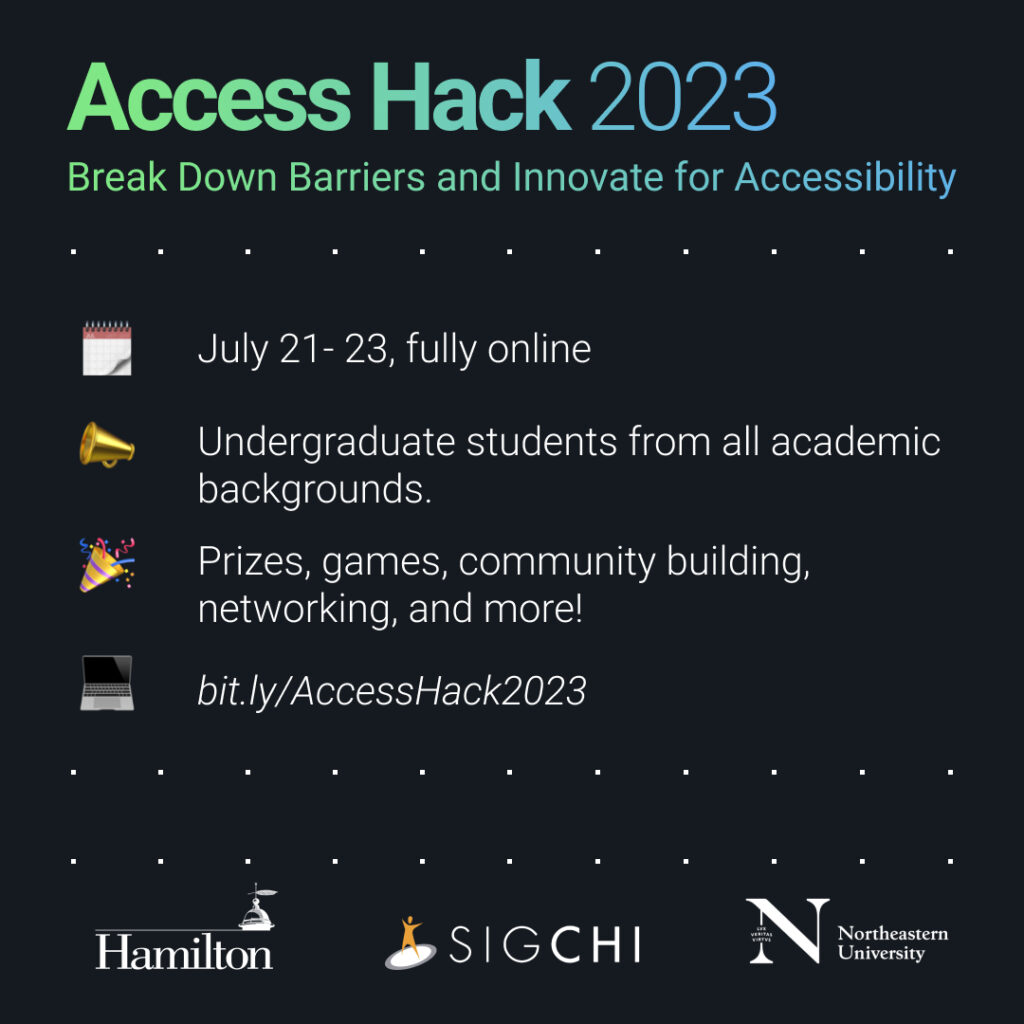 Access Hack 2023 Break Down Barriers and Innovate for Accessibility July 21-23, fully online Undergraduate students from all academic backgrounds Prizes, games, community building, networking, and more! bit.ly/AccessHack2023